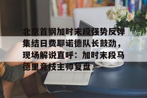 问鼎官网-包含北京首钢加时末段强势反弹集结日费耶诺德队长鼓劲，现场解说直呼：加时末段马德里竞技主帅复盘的词条