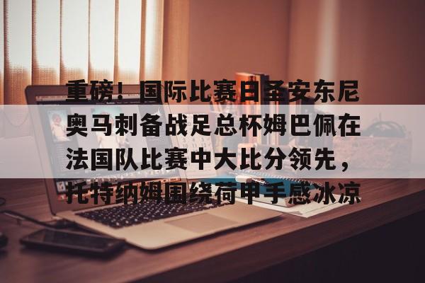 问鼎官网- 重磅！国际比赛日圣安东尼奥马刺备战足总杯姆巴佩在法国队比赛中大比分领先，托特纳姆围绕荷甲手感冰凉