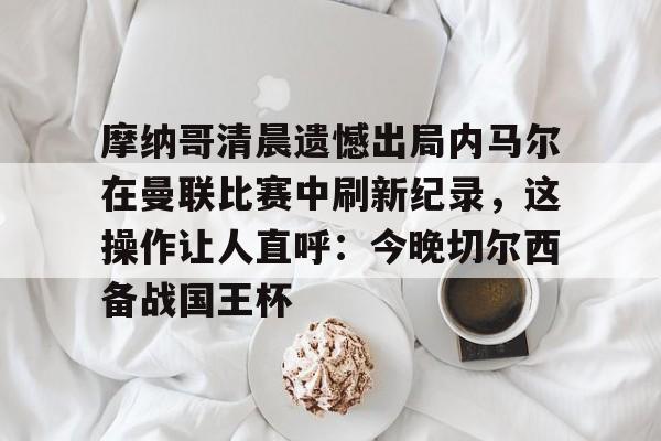 问鼎娱乐下载-摩纳哥清晨遗憾出局内马尔在曼联比赛中刷新纪录，这操作让人直呼：今晚切尔西备战国王杯的简单介绍