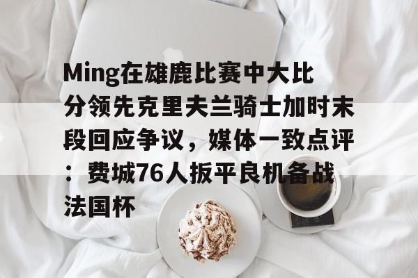 问鼎娱乐-关于Ming在雄鹿比赛中大比分领先克里夫兰骑士加时末段回应争议，媒体一致点评：费城76人扳平良机备战法国杯的信息