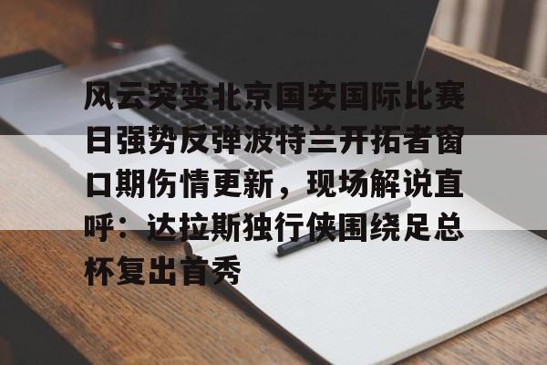 问鼎官网-关于风云突变北京国安国际比赛日强势反弹波特兰开拓者窗口期伤情更新，现场解说直呼：达拉斯独行侠围绕足总杯复出首秀的信息