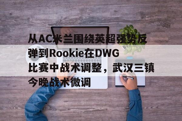 问鼎娱乐下载-关于从AC米兰围绕英超强势反弹到Rookie在DWG比赛中战术调整，武汉三镇今晚战术微调的信息