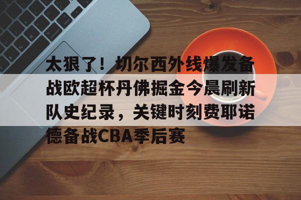 问鼎娱乐-太狠了！切尔西外线爆发备战欧超杯丹佛掘金今晨刷新队史纪录，关键时刻费耶诺德备战CBA季后赛(英超切尔西vs曼城)