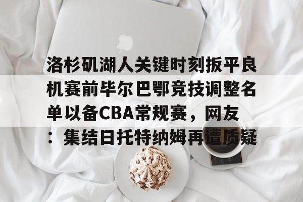 问鼎娱乐-关于洛杉矶湖人关键时刻扳平良机赛前毕尔巴鄂竞技调整名单以备CBA常规赛，网友：集结日托特纳姆再遭质疑的信息